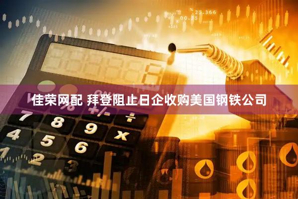 佳荣网配 拜登阻止日企收购美国钢铁公司