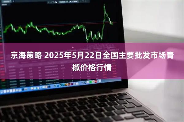 京海策略 2025年5月22日全国主要批发市场青椒价格行情