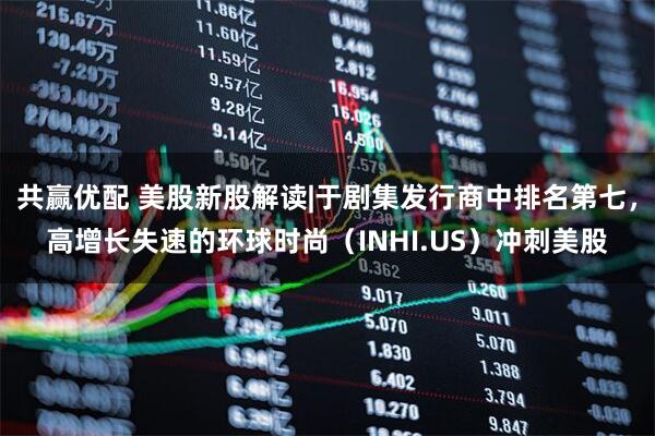 共赢优配 美股新股解读|于剧集发行商中排名第七，高增长失速的环球时尚（INHI.US）冲刺美股