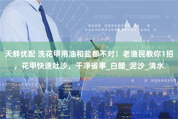天鲜优配 洗花甲用油和盐都不对！老渔民教你1招，花甲快速吐沙，干净省事_白醋_泥沙_清水