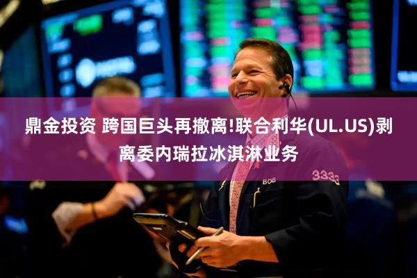 鼎金投资 跨国巨头再撤离!联合利华(UL.US)剥离委内瑞拉冰淇淋业务