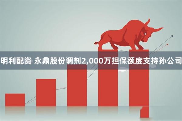 明利配资 永鼎股份调剂2,000万担保额度支持孙公司