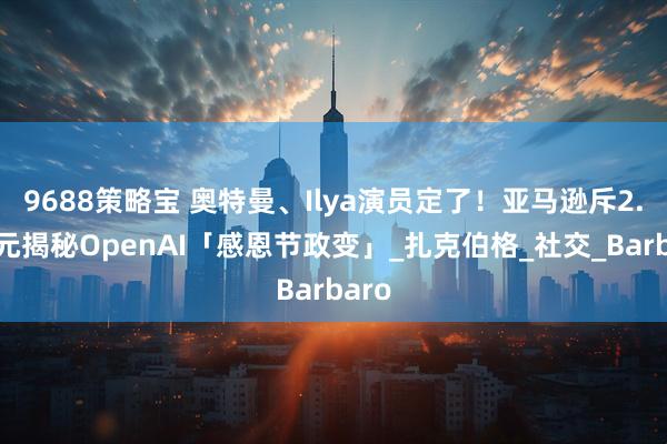 9688策略宝 奥特曼、Ilya演员定了！亚马逊斥2.9亿元揭秘OpenAI「感恩节政变」_扎克伯格_社交_Barbaro