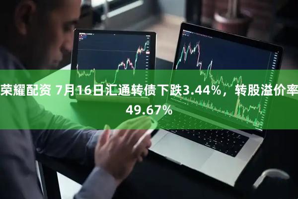 荣耀配资 7月16日汇通转债下跌3.44%，转股溢价率49.67%