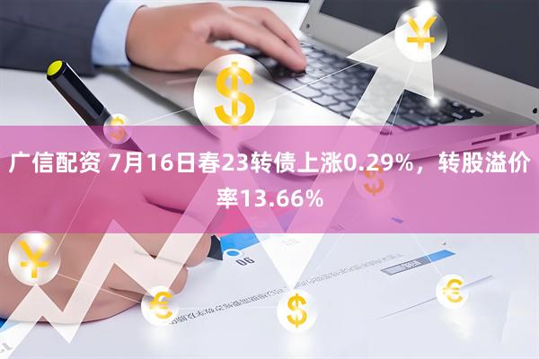 广信配资 7月16日春23转债上涨0.29%，转股溢价率13.66%