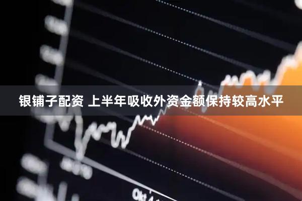 银铺子配资 上半年吸收外资金额保持较高水平