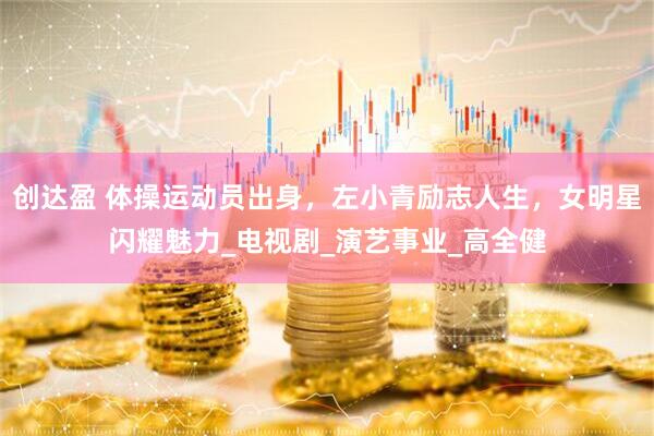 创达盈 体操运动员出身，左小青励志人生，女明星闪耀魅力_电视剧_演艺事业_高全健