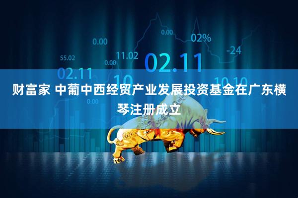 财富家 中葡中西经贸产业发展投资基金在广东横琴注册成立