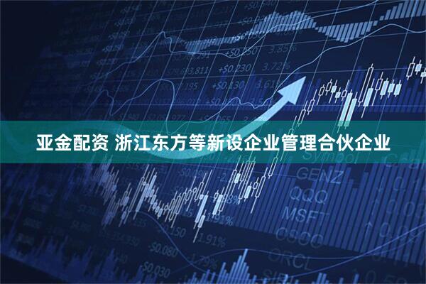 亚金配资 浙江东方等新设企业管理合伙企业