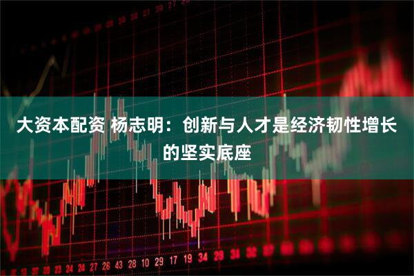 大资本配资 杨志明：创新与人才是经济韧性增长的坚实底座