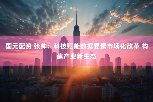 国元配资 张帅：科技赋能数据要素市场化改革 构建产业新生态