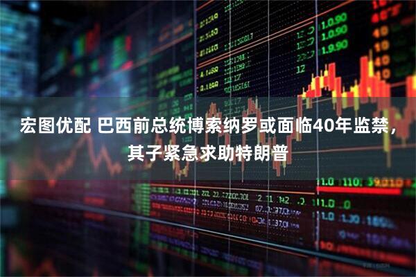 宏图优配 巴西前总统博索纳罗或面临40年监禁，其子紧急求助特朗普