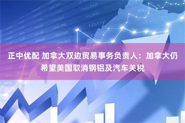 正中优配 加拿大双边贸易事务负责人：加拿大仍希望美国取消钢铝及汽车关税