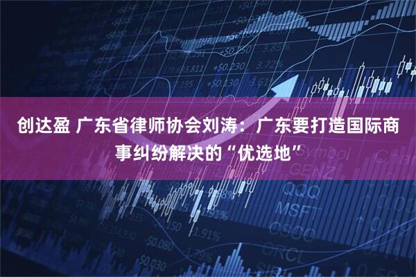 创达盈 广东省律师协会刘涛：广东要打造国际商事纠纷解决的“优选地”