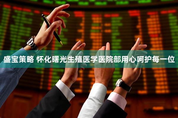 盛宝策略 怀化曙光生殖医学医院部用心呵护每一位