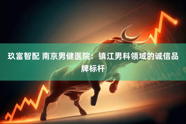 玖富智配 南京男健医院：镇江男科领域的诚信品牌标杆
