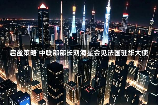 启盈策略 中联部部长刘海星会见法国驻华大使