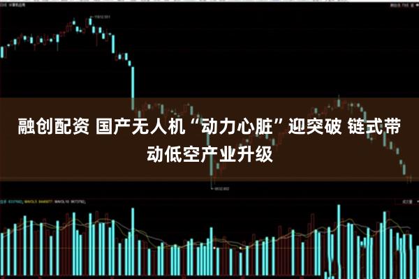 融创配资 国产无人机“动力心脏”迎突破 链式带动低空产业升级